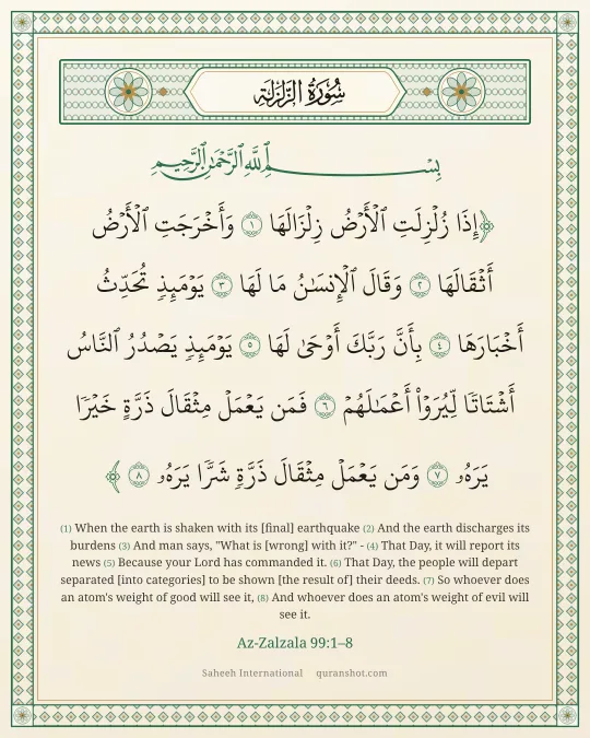 Az-Zalzala 99:1–8 — إِذَا زُلْزِلَتِ ٱلْأَرْضُ زِلْزَالَهَا وَأَخْرَجَتِ ٱلْأَرْضُ أَثْقَالَهَا وَقَالَ ٱلْإِنسَـٰنُ مَا لَهَا يَوْمَئِذٍ تُحَدِّثُ أَخْبَارَهَا بِأَنَّ رَبَّكَ أَوْحَىٰ لَهَا يَوْمَئِذٍ يَصْدُرُ ٱلنَّاسُ أَشْتَاتًا لِّيُرَوْا۟ أَعْمَـٰلَهُمْ فَمَن يَعْمَلْ مِثْقَالَ ذَرَّةٍ خَيْرًا يَرَهُۥ وَمَن يَعْمَلْ مِثْقَالَ ذَرَّةٍ شَرًّا يَرَهُۥ