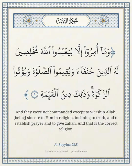 Al-Bayyina 98:5 — وَمَآ أُمِرُوٓا۟ إِلَّا لِيَعْبُدُوا۟ ٱللَّهَ مُخْلِصِينَ لَهُ ٱلدِّينَ حُنَفَآءَ وَيُقِيمُوا۟ ٱلصَّلَوٰةَ وَيُؤْتُوا۟ ٱلزَّكَوٰةَ ۚ وَذَٰلِكَ دِينُ ٱلْقَيِّمَةِ