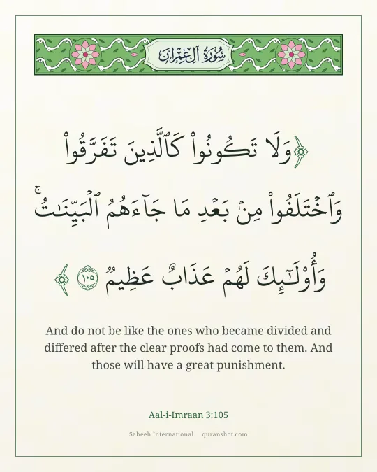 Aal-i-Imraan 3:105 — وَلَا تَكُونُوا۟ كَٱلَّذِينَ تَفَرَّقُوا۟ وَٱخْتَلَفُوا۟ مِنۢ بَعْدِ مَا جَآءَهُمُ ٱلْبَيِّنَـٰتُ ۚ وَأُو۟لَـٰٓئِكَ لَهُمْ عَذَابٌ عَظِيمٌ