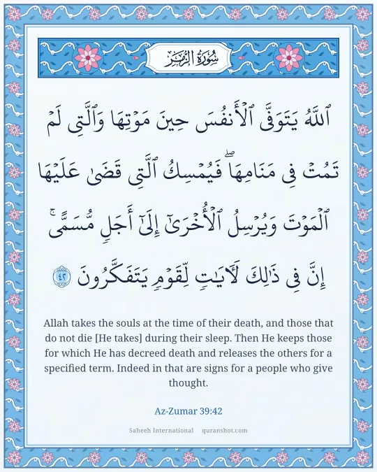 Az-Zumar 39:42 — ٱللَّهُ يَتَوَفَّى ٱلْأَنفُسَ حِينَ مَوْتِهَا وَٱلَّتِى لَمْ تَمُتْ فِى مَنَامِهَا ۖ فَيُمْسِكُ ٱلَّتِى قَضَىٰ عَلَيْهَا ٱلْمَوْتَ وَيُرْسِلُ ٱلْأُخْرَىٰٓ إِلَىٰٓ أَجَلٍ مُّسَمًّى ۚ إِنَّ فِى ذَٰلِكَ لَـَٔايَـٰتٍ لِّقَوْمٍ يَتَفَكَّرُونَ