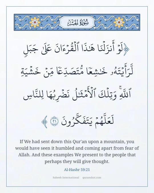 Al-Hashr 59:21 — لَوْ أَنزَلْنَا هَـٰذَا ٱلْقُرْءَانَ عَلَىٰ جَبَلٍ لَّرَأَيْتَهُۥ خَـٰشِعًا مُّتَصَدِّعًا مِّنْ خَشْيَةِ ٱللَّهِ ۚ وَتِلْكَ ٱلْأَمْثَـٰلُ نَضْرِبُهَا لِلنَّاسِ لَعَلَّهُمْ يَتَفَكَّرُونَ