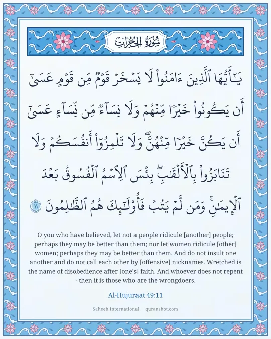 Al-Hujuraat 49:11 — يَـٰٓأَيُّهَا ٱلَّذِينَ ءَامَنُوا۟ لَا يَسْخَرْ قَوْمٌ مِّن قَوْمٍ عَسَىٰٓ أَن يَكُونُوا۟ خَيْرًا مِّنْهُمْ وَلَا نِسَآءٌ مِّن نِّسَآءٍ عَسَىٰٓ أَن يَكُنَّ خَيْرًا مِّنْهُنَّ ۖ وَلَا تَلْمِزُوٓا۟ أَنفُسَكُمْ وَلَا تَنَابَزُوا۟ بِٱلْأَلْقَـٰبِ ۖ بِئْسَ ٱلِٱسْمُ ٱلْفُسُوقُ بَعْدَ ٱلْإِيمَـٰنِ ۚ وَمَن لَّمْ يَتُبْ فَأُو۟لَـٰٓئِكَ هُمُ ٱلظَّـٰلِمُونَ