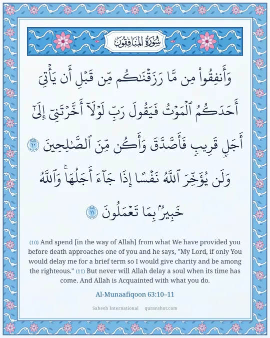 Al-Munaafiqoon 63:10–11 — وَأَنفِقُوا۟ مِن مَّا رَزَقْنَـٰكُم مِّن قَبْلِ أَن يَأْتِىَ أَحَدَكُمُ ٱلْمَوْتُ فَيَقُولَ رَبِّ لَوْلَآ أَخَّرْتَنِىٓ إِلَىٰٓ أَجَلٍ قَرِيبٍ فَأَصَّدَّقَ وَأَكُن مِّنَ ٱلصَّـٰلِحِينَ وَلَن يُؤَخِّرَ ٱللَّهُ نَفْسًا إِذَا جَآءَ أَجَلُهَا ۚ وَٱللَّهُ خَبِيرٌۢ بِمَا تَعْمَلُونَ