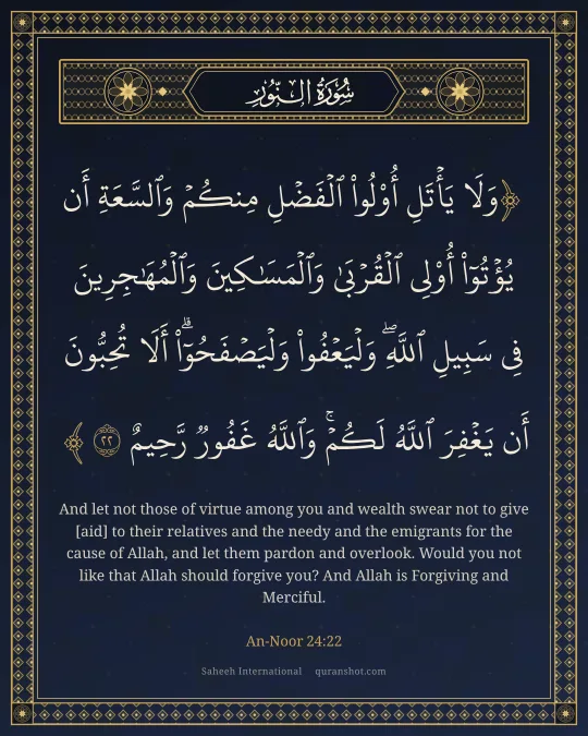 An-Noor 24:22 — وَلَا يَأْتَلِ أُو۟لُوا۟ ٱلْفَضْلِ مِنكُمْ وَٱلسَّعَةِ أَن يُؤْتُوٓا۟ أُو۟لِى ٱلْقُرْبَىٰ وَٱلْمَسَـٰكِينَ وَٱلْمُهَـٰجِرِينَ فِى سَبِيلِ ٱللَّهِ ۖ وَلْيَعْفُوا۟ وَلْيَصْفَحُوٓا۟ ۗ أَلَا تُحِبُّونَ أَن يَغْفِرَ ٱللَّهُ لَكُمْ ۗ وَٱللَّهُ غَفُورٌ رَّحِيمٌ