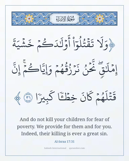 Al-Israa 17:31 — وَلَا تَقْتُلُوٓا۟ أَوْلَـٰدَكُمْ خَشْيَةَ إِمْلَـٰقٍ ۖ نَّحْنُ نَرْزُقُهُمْ وَإِيَّاكُمْ ۚ إِنَّ قَتْلَهُمْ كَانَ خِطْـًٔا كَبِيرًا
