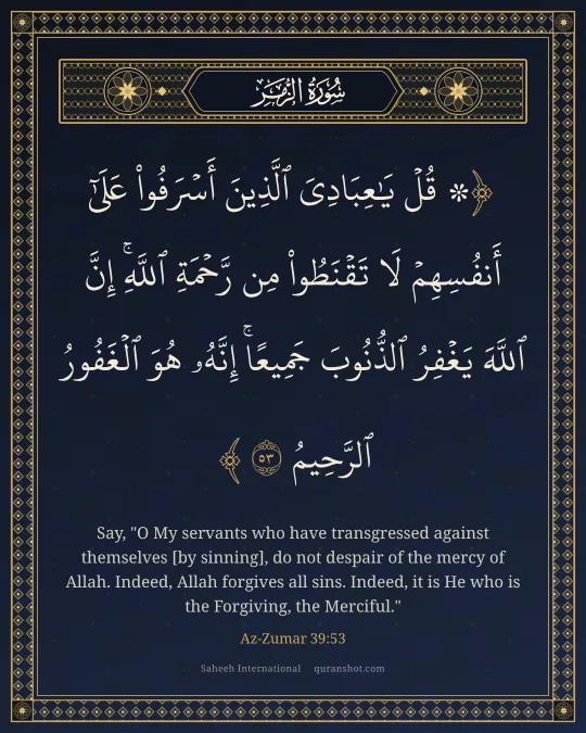 Az-Zumar 39:53 — ۞ قُلْ يَـٰعِبَادِىَ ٱلَّذِينَ أَسْرَفُوا۟ عَلَىٰٓ أَنفُسِهِمْ لَا تَقْنَطُوا۟ مِن رَّحْمَةِ ٱللَّهِ ۚ إِنَّ ٱللَّهَ يَغْفِرُ ٱلذُّنُوبَ جَمِيعًا ۚ إِنَّهُۥ هُوَ ٱلْغَفُورُ ٱلرَّحِيمُ