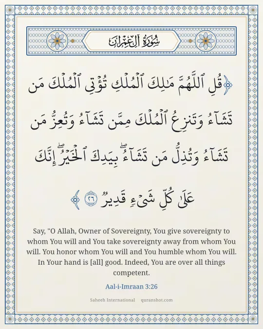 Aal-i-Imraan 3:26 — قُلِ ٱللَّهُمَّ مَـٰلِكَ ٱلْمُلْكِ تُؤْتِى ٱلْمُلْكَ مَن تَشَآءُ وَتَنزِعُ ٱلْمُلْكَ مِمَّن تَشَآءُ وَتُعِزُّ مَن تَشَآءُ وَتُذِلُّ مَن تَشَآءُ ۖ بِيَدِكَ ٱلْخَيْرُ ۖ إِنَّكَ عَلَىٰ كُلِّ شَىْءٍ قَدِيرٌ