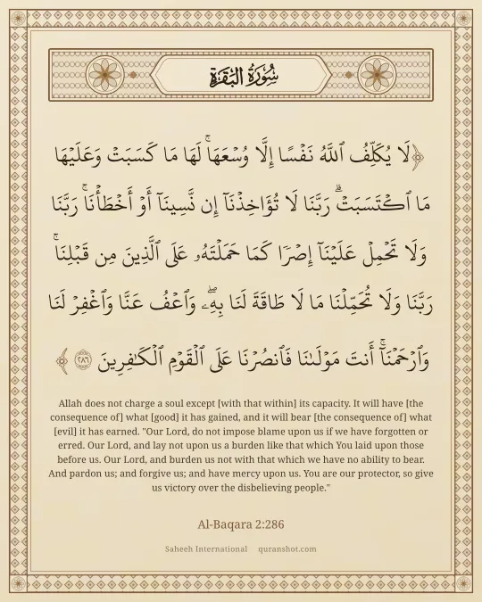 Al-Baqara 2:286 — لَا يُكَلِّفُ ٱللَّهُ نَفْسًا إِلَّا وُسْعَهَا ۚ لَهَا مَا كَسَبَتْ وَعَلَيْهَا مَا ٱكْتَسَبَتْ ۗ رَبَّنَا لَا تُؤَاخِذْنَآ إِن نَّسِينَآ أَوْ أَخْطَأْنَا ۚ رَبَّنَا وَلَا تَحْمِلْ عَلَيْنَآ إِصْرًا كَمَا حَمَلْتَهُۥ عَلَى ٱلَّذِينَ مِن قَبْلِنَا ۚ رَبَّنَا وَلَا تُحَمِّلْنَا مَا لَا طَاقَةَ لَنَا بِهِۦ ۖ وَٱعْفُ عَنَّا وَٱغْفِرْ لَنَا وَٱرْحَمْنَآ ۚ أَنتَ مَوْلَىٰنَا فَٱنصُرْنَا عَلَى ٱلْقَوْمِ ٱلْكَـٰفِرِينَ
