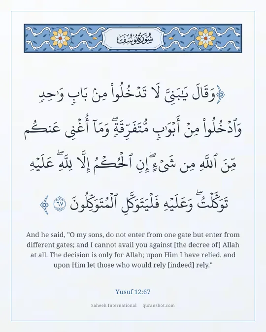 Yusuf 12:67 — وَقَالَ يَـٰبَنِىَّ لَا تَدْخُلُوا۟ مِنۢ بَابٍ وَٰحِدٍ وَٱدْخُلُوا۟ مِنْ أَبْوَٰبٍ مُّتَفَرِّقَةٍ ۖ وَمَآ أُغْنِى عَنكُم مِّنَ ٱللَّهِ مِن شَىْءٍ ۖ إِنِ ٱلْحُكْمُ إِلَّا لِلَّهِ ۖ عَلَيْهِ تَوَكَّلْتُ ۖ وَعَلَيْهِ فَلْيَتَوَكَّلِ ٱلْمُتَوَكِّلُونَ