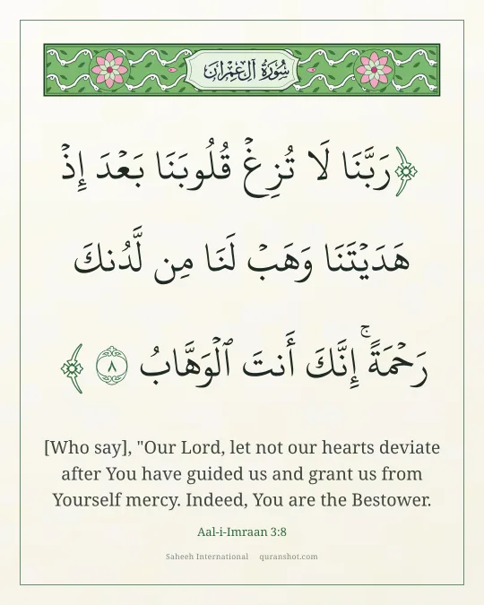 Aal-i-Imraan 3:8 — رَبَّنَا لَا تُزِغْ قُلُوبَنَا بَعْدَ إِذْ هَدَيْتَنَا وَهَبْ لَنَا مِن لَّدُنكَ رَحْمَةً ۚ إِنَّكَ أَنتَ ٱلْوَهَّابُ