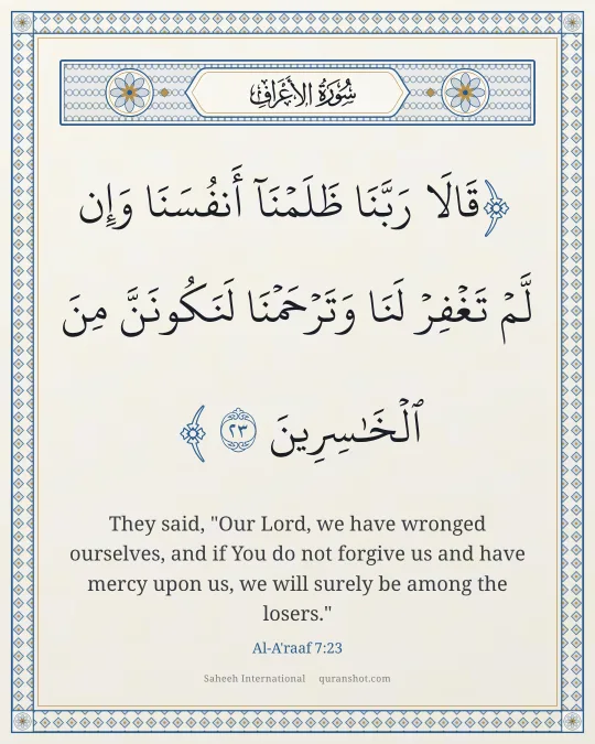 Al-A'raaf 7:23 — قَالَا رَبَّنَا ظَلَمْنَآ أَنفُسَنَا وَإِن لَّمْ تَغْفِرْ لَنَا وَتَرْحَمْنَا لَنَكُونَنَّ مِنَ ٱلْخَـٰسِرِينَ