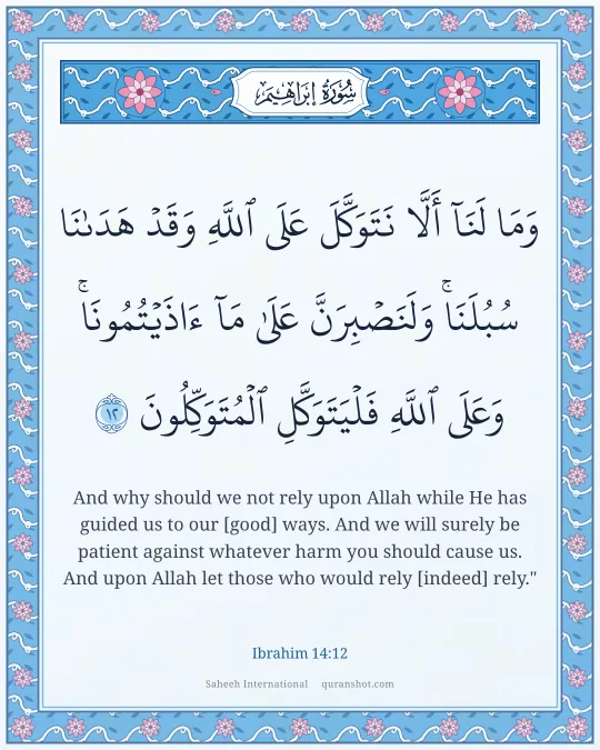 Ibrahim 14:12 — وَمَا لَنَآ أَلَّا نَتَوَكَّلَ عَلَى ٱللَّهِ وَقَدْ هَدَىٰنَا سُبُلَنَا ۚ وَلَنَصْبِرَنَّ عَلَىٰ مَآ ءَاذَيْتُمُونَا ۚ وَعَلَى ٱللَّهِ فَلْيَتَوَكَّلِ ٱلْمُتَوَكِّلُونَ