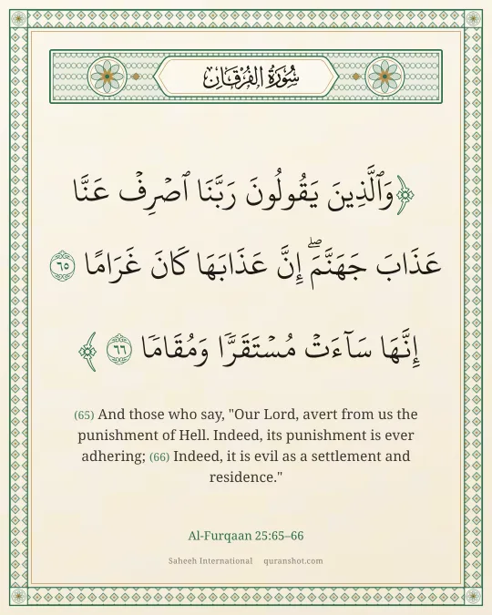 Al-Furqaan 25:65–66 — وَٱلَّذِينَ يَقُولُونَ رَبَّنَا ٱصْرِفْ عَنَّا عَذَابَ جَهَنَّمَ ۖ إِنَّ عَذَابَهَا كَانَ غَرَامًا إِنَّهَا سَآءَتْ مُسْتَقَرًّا وَمُقَامًا