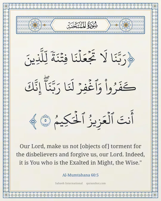Al-Mumtahana 60:5 — رَبَّنَا لَا تَجْعَلْنَا فِتْنَةً لِّلَّذِينَ كَفَرُوا۟ وَٱغْفِرْ لَنَا رَبَّنَآ ۖ إِنَّكَ أَنتَ ٱلْعَزِيزُ ٱلْحَكِيمُ