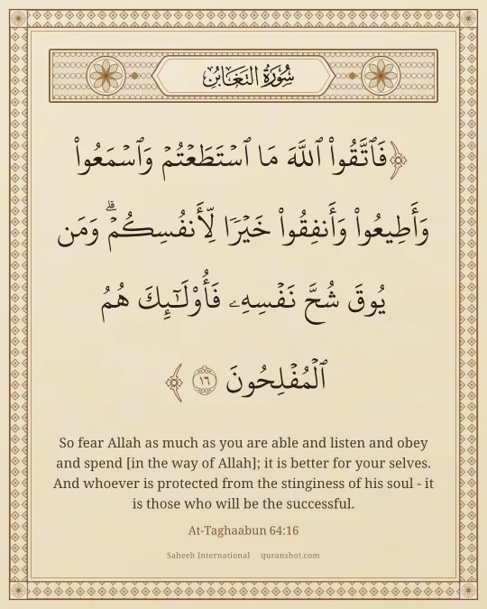 At-Taghaabun 64:16 — فَٱتَّقُوا۟ ٱللَّهَ مَا ٱسْتَطَعْتُمْ وَٱسْمَعُوا۟ وَأَطِيعُوا۟ وَأَنفِقُوا۟ خَيْرًا لِّأَنفُسِكُمْ ۗ وَمَن يُوقَ شُحَّ نَفْسِهِۦ فَأُو۟لَـٰٓئِكَ هُمُ ٱلْمُفْلِحُونَ
