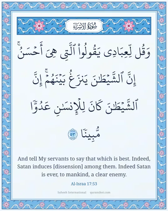 Al-Israa 17:53 — وَقُل لِّعِبَادِى يَقُولُوا۟ ٱلَّتِى هِىَ أَحْسَنُ ۚ إِنَّ ٱلشَّيْطَـٰنَ يَنزَغُ بَيْنَهُمْ ۚ إِنَّ ٱلشَّيْطَـٰنَ كَانَ لِلْإِنسَـٰنِ عَدُوًّا مُّبِينًا