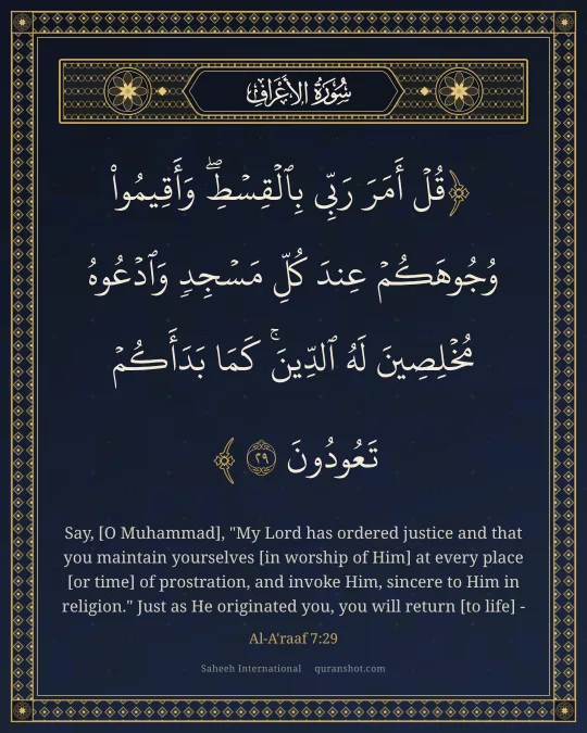 Al-A'raaf 7:29 — قُلْ أَمَرَ رَبِّى بِٱلْقِسْطِ ۖ وَأَقِيمُوا۟ وُجُوهَكُمْ عِندَ كُلِّ مَسْجِدٍ وَٱدْعُوهُ مُخْلِصِينَ لَهُ ٱلدِّينَ ۚ كَمَا بَدَأَكُمْ تَعُودُونَ
