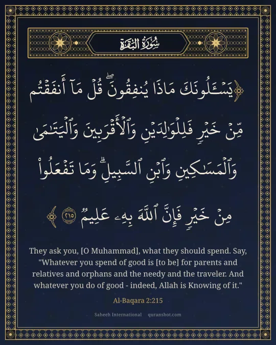 Al-Baqara 2:215 — يَسْـَٔلُونَكَ مَاذَا يُنفِقُونَ ۖ قُلْ مَآ أَنفَقْتُم مِّنْ خَيْرٍ فَلِلْوَٰلِدَيْنِ وَٱلْأَقْرَبِينَ وَٱلْيَتَـٰمَىٰ وَٱلْمَسَـٰكِينِ وَٱبْنِ ٱلسَّبِيلِ ۗ وَمَا تَفْعَلُوا۟ مِنْ خَيْرٍ فَإِنَّ ٱللَّهَ بِهِۦ عَلِيمٌ