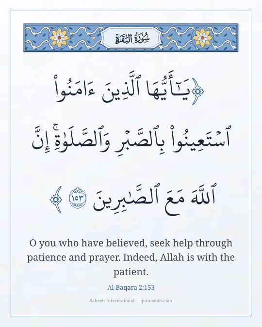 Al-Baqara 2:153 — يَـٰٓأَيُّهَا ٱلَّذِينَ ءَامَنُوا۟ ٱسْتَعِينُوا۟ بِٱلصَّبْرِ وَٱلصَّلَوٰةِ ۚ إِنَّ ٱللَّهَ مَعَ ٱلصَّـٰبِرِينَ