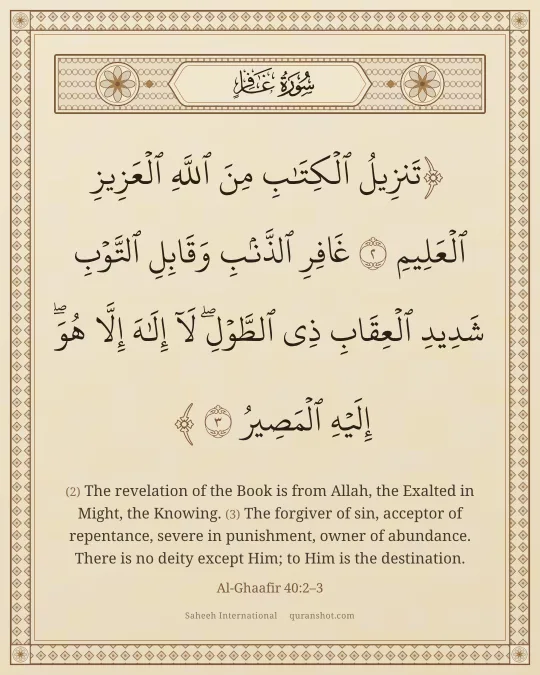 Al-Ghaafir 40:2–3 — تَنزِيلُ ٱلْكِتَـٰبِ مِنَ ٱللَّهِ ٱلْعَزِيزِ ٱلْعَلِيمِ غَافِرِ ٱلذَّنۢبِ وَقَابِلِ ٱلتَّوْبِ شَدِيدِ ٱلْعِقَابِ ذِى ٱلطَّوْلِ ۖ لَآ إِلَـٰهَ إِلَّا هُوَ ۖ إِلَيْهِ ٱلْمَصِيرُ