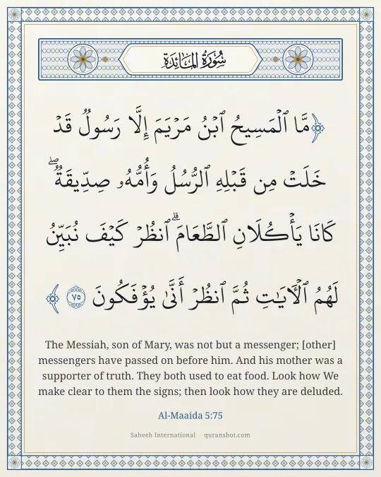 Al-Maaida 5:75 — مَّا ٱلْمَسِيحُ ٱبْنُ مَرْيَمَ إِلَّا رَسُولٌ قَدْ خَلَتْ مِن قَبْلِهِ ٱلرُّسُلُ وَأُمُّهُۥ صِدِّيقَةٌ ۖ كَانَا يَأْكُلَانِ ٱلطَّعَامَ ۗ ٱنظُرْ كَيْفَ نُبَيِّنُ لَهُمُ ٱلْـَٔايَـٰتِ ثُمَّ ٱنظُرْ أَنَّىٰ يُؤْفَكُونَ