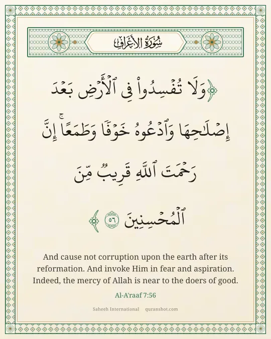 Al-A'raaf 7:56 — وَلَا تُفْسِدُوا۟ فِى ٱلْأَرْضِ بَعْدَ إِصْلَـٰحِهَا وَٱدْعُوهُ خَوْفًا وَطَمَعًا ۚ إِنَّ رَحْمَتَ ٱللَّهِ قَرِيبٌ مِّنَ ٱلْمُحْسِنِينَ