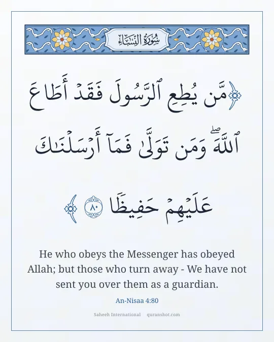 An-Nisaa 4:80 — مَّن يُطِعِ ٱلرَّسُولَ فَقَدْ أَطَاعَ ٱللَّهَ ۖ وَمَن تَوَلَّىٰ فَمَآ أَرْسَلْنَـٰكَ عَلَيْهِمْ حَفِيظًا