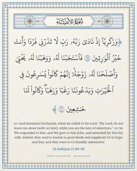 Al-Anbiyaa 21:89–90 — وَزَكَرِيَّآ إِذْ نَادَىٰ رَبَّهُۥ رَبِّ لَا تَذَرْنِى فَرْدًا وَأَنتَ خَيْرُ ٱلْوَٰرِثِينَ فَٱسْتَجَبْنَا لَهُۥ وَوَهَبْنَا لَهُۥ يَحْيَىٰ وَأَصْلَحْنَا لَهُۥ زَوْجَهُۥٓ ۚ إِنَّهُمْ كَانُوا۟ يُسَـٰرِعُونَ فِى ٱلْخَيْرَٰتِ وَيَدْعُونَنَا رَغَبًا وَرَهَبًا ۖ وَكَانُوا۟ لَنَا خَـٰشِعِينَ