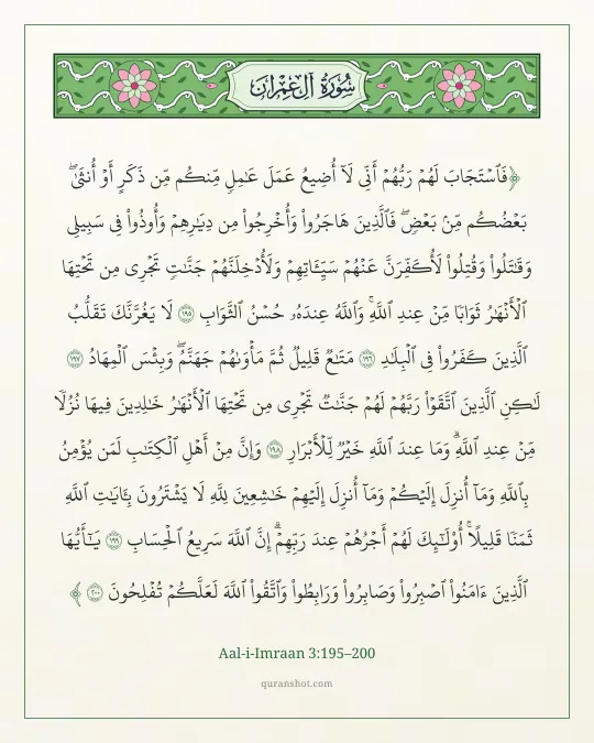 Aal-i-Imraan 3:195–200 — فَٱسْتَجَابَ لَهُمْ رَبُّهُمْ أَنِّى لَآ أُضِيعُ عَمَلَ عَـٰمِلٍ مِّنكُم مِّن ذَكَرٍ أَوْ أُنثَىٰ ۖ بَعْضُكُم مِّنۢ بَعْضٍ ۖ فَٱلَّذِينَ هَاجَرُوا۟ وَأُخْرِجُوا۟ مِن دِيَـٰرِهِمْ وَأُوذُوا۟ فِى سَبِيلِى وَقَـٰتَلُوا۟ وَقُتِلُوا۟ لَأُكَفِّرَنَّ عَنْهُمْ سَيِّـَٔاتِهِمْ وَلَأُدْخِلَنَّهُمْ جَنَّـٰتٍ تَجْرِى مِن تَحْتِهَا ٱلْأَنْهَـٰرُ ثَوَابًا مِّنْ عِندِ ٱللَّهِ ۗ وَٱللَّهُ عِندَهُۥ حُسْنُ ٱلثَّوَابِ لَا يَغُرَّنَّكَ تَقَلُّبُ ٱلَّذِينَ كَفَرُوا۟ فِى ٱلْبِلَـٰدِ مَتَـٰعٌ قَلِيلٌ ثُمَّ مَأْوَىٰهُمْ جَهَنَّمُ ۚ وَبِئْسَ ٱلْمِهَادُ لَـٰكِنِ ٱلَّذِينَ ٱتَّقَوْا۟ رَبَّهُمْ لَهُمْ جَنَّـٰتٌ تَجْرِى مِن تَحْتِهَا ٱلْأَنْهَـٰرُ خَـٰلِدِينَ فِيهَا نُزُلًا مِّنْ عِندِ ٱللَّهِ ۗ وَمَا عِندَ ٱللَّهِ خَيْرٌ لِّلْأَبْرَارِ وَإِنَّ مِنْ أَهْلِ ٱلْكِتَـٰبِ لَمَن يُؤْمِنُ بِٱللَّهِ وَمَآ أُنزِلَ إِلَيْكُمْ وَمَآ أُنزِلَ إِلَيْهِمْ خَـٰشِعِينَ لِلَّهِ لَا يَشْتَرُونَ بِـَٔايَـٰتِ ٱللَّهِ ثَمَنًا قَلِيلًا ۗ أُو۟لَـٰٓئِكَ لَهُمْ أَجْرُهُمْ عِندَ رَبِّهِمْ ۗ إِنَّ ٱللَّهَ سَرِيعُ ٱلْحِسَابِ يَـٰٓأَيُّهَا ٱلَّذِينَ ءَامَنُوا۟ ٱصْبِرُوا۟ وَصَابِرُوا۟ وَرَابِطُوا۟ وَٱتَّقُوا۟ ٱللَّهَ لَعَلَّكُمْ تُفْلِحُونَ