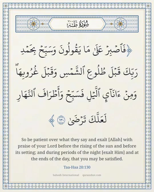Taa-Haa 20:130 — فَٱصْبِرْ عَلَىٰ مَا يَقُولُونَ وَسَبِّحْ بِحَمْدِ رَبِّكَ قَبْلَ طُلُوعِ ٱلشَّمْسِ وَقَبْلَ غُرُوبِهَا ۖ وَمِنْ ءَانَآئِ ٱلَّيْلِ فَسَبِّحْ وَأَطْرَافَ ٱلنَّهَارِ لَعَلَّكَ تَرْضَىٰ
