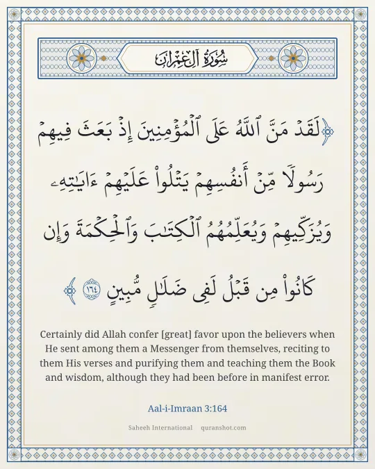 Aal-i-Imraan 3:164 — لَقَدْ مَنَّ ٱللَّهُ عَلَى ٱلْمُؤْمِنِينَ إِذْ بَعَثَ فِيهِمْ رَسُولًا مِّنْ أَنفُسِهِمْ يَتْلُوا۟ عَلَيْهِمْ ءَايَـٰتِهِۦ وَيُزَكِّيهِمْ وَيُعَلِّمُهُمُ ٱلْكِتَـٰبَ وَٱلْحِكْمَةَ وَإِن كَانُوا۟ مِن قَبْلُ لَفِى ضَلَـٰلٍ مُّبِينٍ