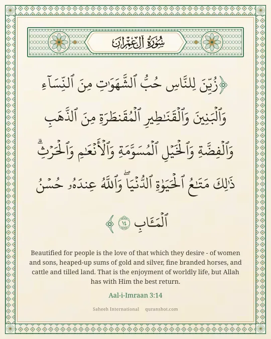 Aal-i-Imraan 3:14 — زُيِّنَ لِلنَّاسِ حُبُّ ٱلشَّهَوَٰتِ مِنَ ٱلنِّسَآءِ وَٱلْبَنِينَ وَٱلْقَنَـٰطِيرِ ٱلْمُقَنطَرَةِ مِنَ ٱلذَّهَبِ وَٱلْفِضَّةِ وَٱلْخَيْلِ ٱلْمُسَوَّمَةِ وَٱلْأَنْعَـٰمِ وَٱلْحَرْثِ ۗ ذَٰلِكَ مَتَـٰعُ ٱلْحَيَوٰةِ ٱلدُّنْيَا ۖ وَٱللَّهُ عِندَهُۥ حُسْنُ ٱلْمَـَٔابِ