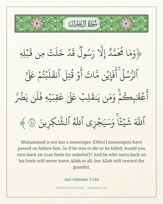 Aal-i-Imraan 3:144 — وَمَا مُحَمَّدٌ إِلَّا رَسُولٌ قَدْ خَلَتْ مِن قَبْلِهِ ٱلرُّسُلُ ۚ أَفَإِي۟ن مَّاتَ أَوْ قُتِلَ ٱنقَلَبْتُمْ عَلَىٰٓ أَعْقَـٰبِكُمْ ۚ وَمَن يَنقَلِبْ عَلَىٰ عَقِبَيْهِ فَلَن يَضُرَّ ٱللَّهَ شَيْـًٔا ۗ وَسَيَجْزِى ٱللَّهُ ٱلشَّـٰكِرِينَ