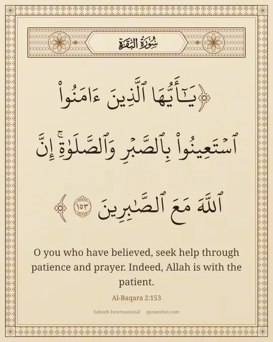 Al-Baqara 2:153 — يَـٰٓأَيُّهَا ٱلَّذِينَ ءَامَنُوا۟ ٱسْتَعِينُوا۟ بِٱلصَّبْرِ وَٱلصَّلَوٰةِ ۚ إِنَّ ٱللَّهَ مَعَ ٱلصَّـٰبِرِينَ