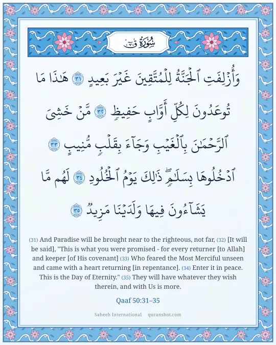 Qaaf 50:31–35 — وَأُزْلِفَتِ ٱلْجَنَّةُ لِلْمُتَّقِينَ غَيْرَ بَعِيدٍ هَـٰذَا مَا تُوعَدُونَ لِكُلِّ أَوَّابٍ حَفِيظٍ مَّنْ خَشِىَ ٱلرَّحْمَـٰنَ بِٱلْغَيْبِ وَجَآءَ بِقَلْبٍ مُّنِيبٍ ٱدْخُلُوهَا بِسَلَـٰمٍ ۖ ذَٰلِكَ يَوْمُ ٱلْخُلُودِ لَهُم مَّا يَشَآءُونَ فِيهَا وَلَدَيْنَا مَزِيدٌ
