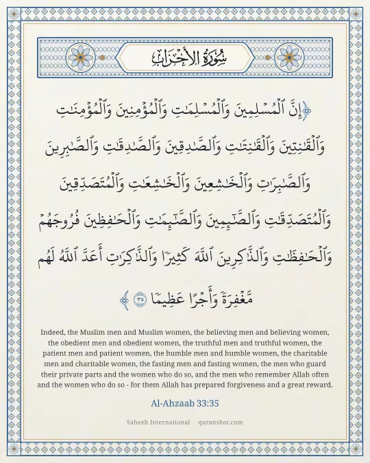 Al-Ahzaab 33:35 — إِنَّ ٱلْمُسْلِمِينَ وَٱلْمُسْلِمَـٰتِ وَٱلْمُؤْمِنِينَ وَٱلْمُؤْمِنَـٰتِ وَٱلْقَـٰنِتِينَ وَٱلْقَـٰنِتَـٰتِ وَٱلصَّـٰدِقِينَ وَٱلصَّـٰدِقَـٰتِ وَٱلصَّـٰبِرِينَ وَٱلصَّـٰبِرَٰتِ وَٱلْخَـٰشِعِينَ وَٱلْخَـٰشِعَـٰتِ وَٱلْمُتَصَدِّقِينَ وَٱلْمُتَصَدِّقَـٰتِ وَٱلصَّـٰٓئِمِينَ وَٱلصَّـٰٓئِمَـٰتِ وَٱلْحَـٰفِظِينَ فُرُوجَهُمْ وَٱلْحَـٰفِظَـٰتِ وَٱلذَّٰكِرِينَ ٱللَّهَ كَثِيرًا وَٱلذَّٰكِرَٰتِ أَعَدَّ ٱللَّهُ لَهُم مَّغْفِرَةً وَأَجْرًا عَظِيمًا