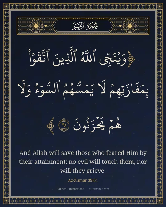 Az-Zumar 39:61 — وَيُنَجِّى ٱللَّهُ ٱلَّذِينَ ٱتَّقَوْا۟ بِمَفَازَتِهِمْ لَا يَمَسُّهُمُ ٱلسُّوٓءُ وَلَا هُمْ يَحْزَنُونَ