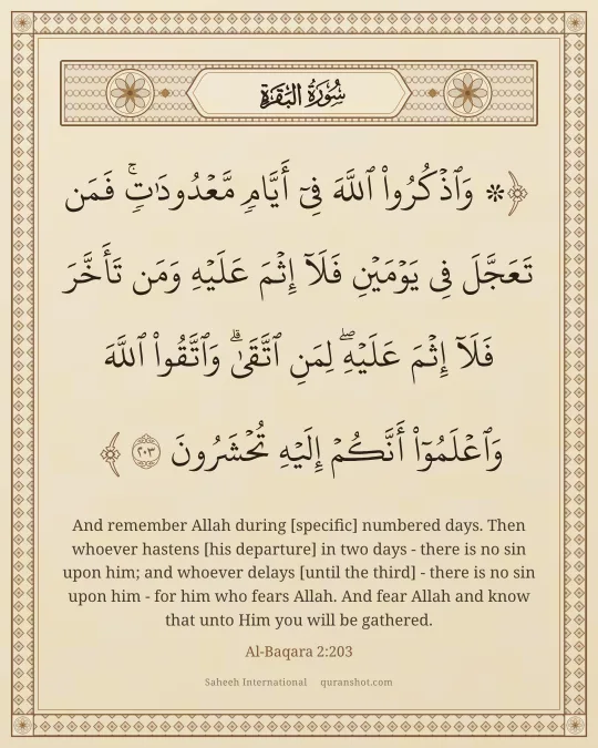 Al-Baqara 2:203 — ۞ وَٱذْكُرُوا۟ ٱللَّهَ فِىٓ أَيَّامٍ مَّعْدُودَٰتٍ ۚ فَمَن تَعَجَّلَ فِى يَوْمَيْنِ فَلَآ إِثْمَ عَلَيْهِ وَمَن تَأَخَّرَ فَلَآ إِثْمَ عَلَيْهِ ۚ لِمَنِ ٱتَّقَىٰ ۗ وَٱتَّقُوا۟ ٱللَّهَ وَٱعْلَمُوٓا۟ أَنَّكُمْ إِلَيْهِ تُحْشَرُونَ