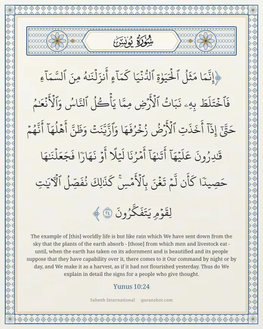 Yunus 10:24 — إِنَّمَا مَثَلُ ٱلْحَيَوٰةِ ٱلدُّنْيَا كَمَآءٍ أَنزَلْنَـٰهُ مِنَ ٱلسَّمَآءِ فَٱخْتَلَطَ بِهِۦ نَبَاتُ ٱلْأَرْضِ مِمَّا يَأْكُلُ ٱلنَّاسُ وَٱلْأَنْعَـٰمُ حَتَّىٰٓ إِذَآ أَخَذَتِ ٱلْأَرْضُ زُخْرُفَهَا وَٱزَّيَّنَتْ وَظَنَّ أَهْلُهَآ أَنَّهُمْ قَـٰدِرُونَ عَلَيْهَآ أَتَىٰهَآ أَمْرُنَا لَيْلًا أَوْ نَهَارًا فَجَعَلْنَـٰهَا حَصِيدًا كَأَن لَّمْ تَغْنَ بِٱلْأَمْسِ ۚ كَذَٰلِكَ نُفَصِّلُ ٱلْـَٔايَـٰتِ لِقَوْمٍ يَتَفَكَّرُونَ