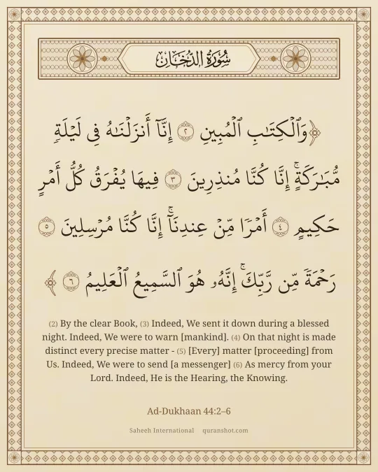 Ad-Dukhaan 44:2–6 — وَٱلْكِتَـٰبِ ٱلْمُبِينِ إِنَّآ أَنزَلْنَـٰهُ فِى لَيْلَةٍ مُّبَـٰرَكَةٍ ۚ إِنَّا كُنَّا مُنذِرِينَ فِيهَا يُفْرَقُ كُلُّ أَمْرٍ حَكِيمٍ أَمْرًا مِّنْ عِندِنَآ ۚ إِنَّا كُنَّا مُرْسِلِينَ رَحْمَةً مِّن رَّبِّكَ ۚ إِنَّهُۥ هُوَ ٱلسَّمِيعُ ٱلْعَلِيمُ