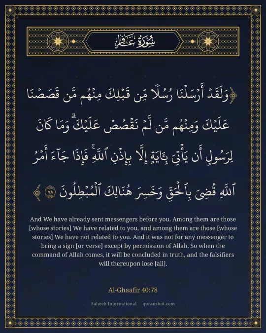 Al-Ghaafir 40:78 — وَلَقَدْ أَرْسَلْنَا رُسُلًا مِّن قَبْلِكَ مِنْهُم مَّن قَصَصْنَا عَلَيْكَ وَمِنْهُم مَّن لَّمْ نَقْصُصْ عَلَيْكَ ۗ وَمَا كَانَ لِرَسُولٍ أَن يَأْتِىَ بِـَٔايَةٍ إِلَّا بِإِذْنِ ٱللَّهِ ۚ فَإِذَا جَآءَ أَمْرُ ٱللَّهِ قُضِىَ بِٱلْحَقِّ وَخَسِرَ هُنَالِكَ ٱلْمُبْطِلُونَ