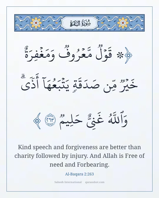 Al-Baqara 2:263 — ۞ قَوْلٌ مَّعْرُوفٌ وَمَغْفِرَةٌ خَيْرٌ مِّن صَدَقَةٍ يَتْبَعُهَآ أَذًى ۗ وَٱللَّهُ غَنِىٌّ حَلِيمٌ