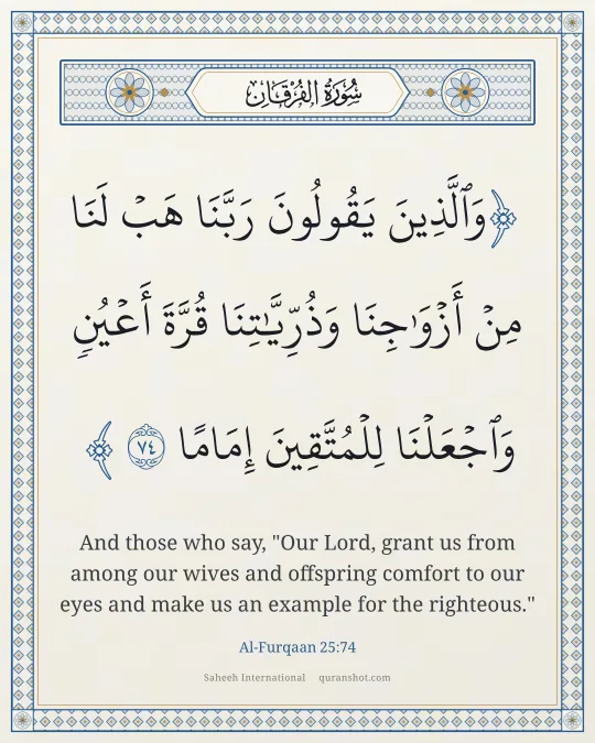 Al-Furqaan 25:74 — وَٱلَّذِينَ يَقُولُونَ رَبَّنَا هَبْ لَنَا مِنْ أَزْوَٰجِنَا وَذُرِّيَّـٰتِنَا قُرَّةَ أَعْيُنٍ وَٱجْعَلْنَا لِلْمُتَّقِينَ إِمَامًا