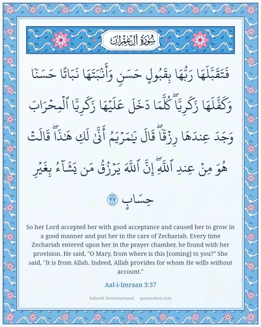 Aal-i-Imraan 3:37 — فَتَقَبَّلَهَا رَبُّهَا بِقَبُولٍ حَسَنٍ وَأَنۢبَتَهَا نَبَاتًا حَسَنًا وَكَفَّلَهَا زَكَرِيَّا ۖ كُلَّمَا دَخَلَ عَلَيْهَا زَكَرِيَّا ٱلْمِحْرَابَ وَجَدَ عِندَهَا رِزْقًا ۖ قَالَ يَـٰمَرْيَمُ أَنَّىٰ لَكِ هَـٰذَا ۖ قَالَتْ هُوَ مِنْ عِندِ ٱللَّهِ ۖ إِنَّ ٱللَّهَ يَرْزُقُ مَن يَشَآءُ بِغَيْرِ حِسَابٍ