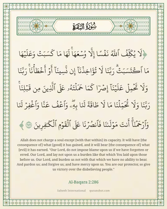 Al-Baqara 2:286 — لَا يُكَلِّفُ ٱللَّهُ نَفْسًا إِلَّا وُسْعَهَا ۚ لَهَا مَا كَسَبَتْ وَعَلَيْهَا مَا ٱكْتَسَبَتْ ۗ رَبَّنَا لَا تُؤَاخِذْنَآ إِن نَّسِينَآ أَوْ أَخْطَأْنَا ۚ رَبَّنَا وَلَا تَحْمِلْ عَلَيْنَآ إِصْرًا كَمَا حَمَلْتَهُۥ عَلَى ٱلَّذِينَ مِن قَبْلِنَا ۚ رَبَّنَا وَلَا تُحَمِّلْنَا مَا لَا طَاقَةَ لَنَا بِهِۦ ۖ وَٱعْفُ عَنَّا وَٱغْفِرْ لَنَا وَٱرْحَمْنَآ ۚ أَنتَ مَوْلَىٰنَا فَٱنصُرْنَا عَلَى ٱلْقَوْمِ ٱلْكَـٰفِرِينَ