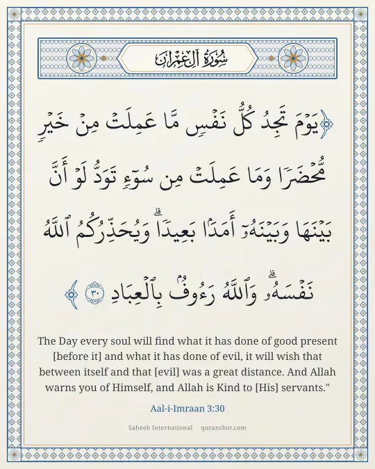 Aal-i-Imraan 3:30 — يَوْمَ تَجِدُ كُلُّ نَفْسٍ مَّا عَمِلَتْ مِنْ خَيْرٍ مُّحْضَرًا وَمَا عَمِلَتْ مِن سُوٓءٍ تَوَدُّ لَوْ أَنَّ بَيْنَهَا وَبَيْنَهُۥٓ أَمَدًۢا بَعِيدًا ۗ وَيُحَذِّرُكُمُ ٱللَّهُ نَفْسَهُۥ ۗ وَٱللَّهُ رَءُوفٌۢ بِٱلْعِبَادِ