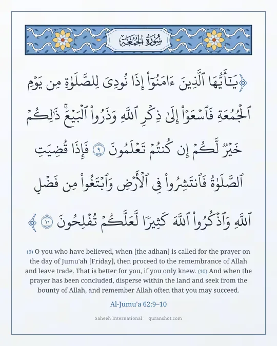 Al-Jumu'a 62:9–10 — يَـٰٓأَيُّهَا ٱلَّذِينَ ءَامَنُوٓا۟ إِذَا نُودِىَ لِلصَّلَوٰةِ مِن يَوْمِ ٱلْجُمُعَةِ فَٱسْعَوْا۟ إِلَىٰ ذِكْرِ ٱللَّهِ وَذَرُوا۟ ٱلْبَيْعَ ۚ ذَٰلِكُمْ خَيْرٌ لَّكُمْ إِن كُنتُمْ تَعْلَمُونَ فَإِذَا قُضِيَتِ ٱلصَّلَوٰةُ فَٱنتَشِرُوا۟ فِى ٱلْأَرْضِ وَٱبْتَغُوا۟ مِن فَضْلِ ٱللَّهِ وَٱذْكُرُوا۟ ٱللَّهَ كَثِيرًا لَّعَلَّكُمْ تُفْلِحُونَ