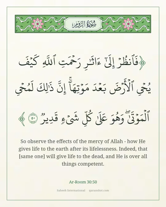 Ar-Room 30:50 — فَٱنظُرْ إِلَىٰٓ ءَاثَـٰرِ رَحْمَتِ ٱللَّهِ كَيْفَ يُحْىِ ٱلْأَرْضَ بَعْدَ مَوْتِهَآ ۚ إِنَّ ذَٰلِكَ لَمُحْىِ ٱلْمَوْتَىٰ ۖ وَهُوَ عَلَىٰ كُلِّ شَىْءٍ قَدِيرٌ