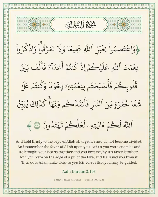Aal-i-Imraan 3:103 — وَٱعْتَصِمُوا۟ بِحَبْلِ ٱللَّهِ جَمِيعًا وَلَا تَفَرَّقُوا۟ ۚ وَٱذْكُرُوا۟ نِعْمَتَ ٱللَّهِ عَلَيْكُمْ إِذْ كُنتُمْ أَعْدَآءً فَأَلَّفَ بَيْنَ قُلُوبِكُمْ فَأَصْبَحْتُم بِنِعْمَتِهِۦٓ إِخْوَٰنًا وَكُنتُمْ عَلَىٰ شَفَا حُفْرَةٍ مِّنَ ٱلنَّارِ فَأَنقَذَكُم مِّنْهَا ۗ كَذَٰلِكَ يُبَيِّنُ ٱللَّهُ لَكُمْ ءَايَـٰتِهِۦ لَعَلَّكُمْ تَهْتَدُونَ