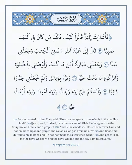 Maryam 19:29–33 — فَأَشَارَتْ إِلَيْهِ ۖ قَالُوا۟ كَيْفَ نُكَلِّمُ مَن كَانَ فِى ٱلْمَهْدِ صَبِيًّا قَالَ إِنِّى عَبْدُ ٱللَّهِ ءَاتَىٰنِىَ ٱلْكِتَـٰبَ وَجَعَلَنِى نَبِيًّا وَجَعَلَنِى مُبَارَكًا أَيْنَ مَا كُنتُ وَأَوْصَـٰنِى بِٱلصَّلَوٰةِ وَٱلزَّكَوٰةِ مَا دُمْتُ حَيًّا وَبَرًّۢا بِوَٰلِدَتِى وَلَمْ يَجْعَلْنِى جَبَّارًا شَقِيًّا وَٱلسَّلَـٰمُ عَلَىَّ يَوْمَ وُلِدتُّ وَيَوْمَ أَمُوتُ وَيَوْمَ أُبْعَثُ حَيًّا